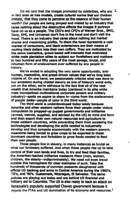 Do we care that the images promoted by celebrities, who are 2 in fact seen as role models, create cultural norms that our children imitate, that they come to percelve as the essence of their human worth? Our people are being pimped and misled by an Industry that cares nothing about the destructive effects the images it portrays have on us 2s a people. The CEO’s and CFO’s of Wamer Bros., BMG, Sony, EMI, and Universal don’t live in the hood and don’t visit the hood. Theirs Is an industry that cares about nothing but market shares and maximizing profits. To them the hood represents a vast market of consumers, and black entertainers are their means of routing black dollars Into their own coffers. They are motivated by the same Incensitive, greed-based self-interests that motivated white male plantation efites to subject our forefathers and mothers to two hundred and fifty years of the most savage, brutal, and inhuman form of enslavement ever suffered by any people In history. We’ve ended in adopting the very same opportunistic, anti- human, insensitive, and greed-driven values that we’ve long been victims of. On one hand, we passionately criticize what was done to our ancestors during chattel slavery as one of history’s worst evils, Yet on the other, we’re oblivious to the fact that all of the vast wealth that Amerika maintains today (centered in its elite white male monopolized multinational corporate powers and miltary industry)-spoils we aspire to share in—come from the enslavement of people today—people of color in the third world. The third world |5 underdeveloped today solely because Amerika and ather western nations force their peopie under violent compulsion by propped-up puppet govemments and militaries (armed, trained, supplied, and advised by the US) to mine and farm and then export their own natural resources and agricutture to these westem countries, while preventing them from accessing the technologies and developing the skills needed to industrially develop and thus compete economically with the westem powers, meantime being forced to grow Crops to be exported to these. dominant countries and forbidden to grow foods needed to feed their own people. Those people live in stavery, in many instances as brutal as what our forebears suffered. And when those people rise up to take control of their own lands and lives, to try and feed their families, the Amerikan-backed militaries massacre them (men, women, children, the elderly--indiscriminately). We need not even travel outside this hemisphere for ciear examples of such. Take the hundreds of thousands of common pessants siaughtered with official US backing and arms in Central America during the 1960’s, 70, and ’80’s. Guatemala, Nicaragua, E Salvador. The same policies are playing out today and are behind US financial and military 2id to Columbia. The US s also ready to back an attack on Venezuela’s popularly supported Chavez government because it rejects the FTAA and US domination of its economy and resources.?